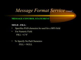 Message Format Service contd...
MESSAGE CONTROL STATEMENT
MFLD - FILL:
• Specifies PAD characters be used for a MFS field
• For Numeric Field
FILL = C’0’
• To Specify No Pad Characters
FILL = NULL
 