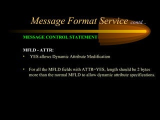 Message Format Service contd...
MESSAGE CONTROL STATEMENT
MFLD - ATTR:
• YES allows Dynamic Attribute Modification
• For all the MFLD fields with ATTR=YES, length should be 2 bytes
more than the normal MFLD to allow dynamic attribute specifications.
 