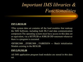 Important IMS libraries &
Functionalities
IMV2.RESLIB
•This system data set contains all the load modules that makeup
the IMS Software, including both DL/I and data communication
component.The operating system must have access to this data set
or equivalent, via a SETPLIB or JOBLIB DD statement whenever
there is a program is executed.
•DFSRC000 , ZFSRC000 , FABHX034 --- Batch initialization
Module existing in the RESLIB.
IMV2.PGMLIB
All IMS application program load modules are stored in this data
set.
 