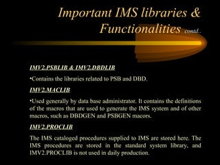 Important IMS libraries &
Functionalities contd..
IMV2.PSBLIB & IMV2.DBDLIB
•Contains the libraries related to PSB and DBD.
IMV2.MACLIB
•Used generally by data base administrator. It contains the definitions
of the macros that are used to generate the IMS system and of other
macros, such as DBDGEN and PSBGEN macors.
IMV2.PROCLIB
The IMS cataloged procedures supplied to IMS are stored here. The
IMS procedures are stored in the standard system library, and
IMV2.PROCLIB is not used in daily production.
 