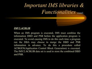 Important IMS libraries &
Functionalities contd..
IMV2.ACBLIB
When an IMS program is executed, IMS must combine the
information DBD and PSB before the application program is
executed. To avoid causing IMS to do this each time a program
run the DBA may choose to merge the DBD and PSB
information in advance. To do this a procedure called
ACBGEN(Application Control Block Generation) is executed.
The IMV2.ACBLIB data set is used to store the combined DBD
and PSB.
 