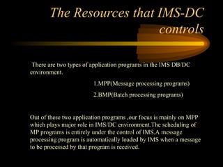The Resources that IMS-DC
controls
There are two types of application programs in the IMS DB/DC
environment.
1.MPP(Message processing programs)
2.BMP(Batch processing programs)
Out of these two application programs ,our focus is mainly on MPP
which plays major role in IMS/DC environment.The scheduling of
MP programs is entirely under the control of IMS.A message
processing program is automatically loaded by IMS when a message
to be processed by that program is received.
 