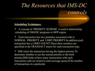 The Resources that IMS-DC
controls
Scheduling Techniques:
 A concept of PRIORITY SCHEME is used in determining
scheduling of IMS/DC programs in MPP region.
 Each transaction has two priorities associated with it:
NORMAL PRIORITY and LIMIT PRIORITY.In addition,each
transaction has a LIMIT COUNT.These three numbers are
specified in the TRANSACT macro for each transaction type.
 IMS select the transaction having the highest priority.To
determine whether to use the normal priority or the limit
priority,IMS looks at how many transactions with each
transaction code are stored in each message queue.If the number
of transactions in a particular
 