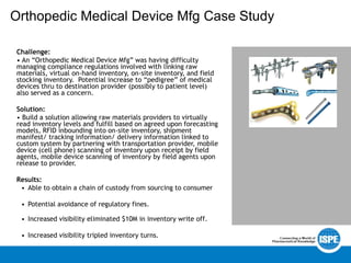 Orthopedic Medical Device Mfg Case Study
Challenge:
• An “Orthopedic Medical Device Mfg” was having difficulty
managing compliance regulations involved with linking raw
materials, virtual on-hand inventory, on-site inventory, and field
stocking inventory. Potential increase to “pedigree” of medical
devices thru to destination provider (possibly to patient level)
also served as a concern.
Solution:
• Build a solution allowing raw materials providers to virtually
read inventory levels and fulfill based on agreed upon forecasting
models, RFID inbounding into on-site inventory, shipment
manifest/ tracking information/ delivery information linked to
custom system by partnering with transportation provider, mobile
device (cell phone) scanning of inventory upon receipt by field
agents, mobile device scanning of inventory by field agents upon
release to provider.
Results:
• Able to obtain a chain of custody from sourcing to consumer
• Potential avoidance of regulatory fines.
• Increased visibility eliminated $10M in inventory write off.
• Increased visibility tripled inventory turns.
 