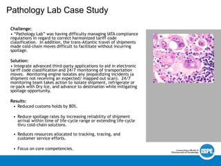 Pathology Lab Case Study
Challenge:
• “Pathology Lab” was having difficulty managing IATA compliance
regulations in regard to correct harmonized tariff code
classification. In addition, the trans-Atlantic travel of shipments
made cold-chain moves difficult to facilitate without incurring
spoilage.
Solution:
• Integrate advanced third-party applications to aid in electronic
tariff code classification and 24/7 monitoring of transportation
moves. Monitoring engine isolates any jeopardizing incidents (a
shipment not receiving an expected/ mapped out scan). 24/7
monitoring team takes action to isolate shipment, refrigerate or
re-pack with Dry Ice, and advance to destination while mitigating
spoilage opportunity.
Results:
• Reduced customs holds by 80%.
• Reduce spoilage rates by increasing reliability of shipment
arrival within time of life-cycle range or extending life-cycle
thru cold-chain solutions.
• Reduces resources allocated to tracking, tracing, and
customer service efforts.
• Focus on core competencies.
 