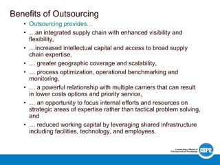 Benefits of Outsourcing
• Outsourcing provides…
• …an integrated supply chain with enhanced visibility and
flexibility,
• …increased intellectual capital and access to broad supply
chain expertise,
• … greater geographic coverage and scalability,
• … process optimization, operational benchmarking and
monitoring,
• … a powerful relationship with multiple carriers that can result
in lower costs options and priority service,
• … an opportunity to focus internal efforts and resources on
strategic areas of expertise rather than tactical problem solving,
and
• … reduced working capital by leveraging shared infrastructure
including facilities, technology, and employees.
 
