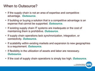 When to Outsource?
• If the supply chain is not an area of expertise and competitive
advantage. Outsource.
• If building or buying a solution that is a competitive advantage is an
expense that cannot be supported. Outsource.
• If existing supply chain IT systems are inadequate or the cost of
maintaining them is prohibitive. Outsource.
• If supply chain operations lack synchronization, integration, or
connectivity. Outsource.
• If scalability within existing markets and expansion to new geographies
is a requirement. Outsource.
• If flexibility in the utilization of assets and labor are necessary.
Outsource.
• If the cost of supply chain operations is simply too high. Outsource.
 