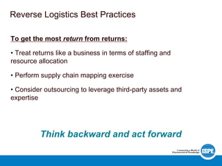Reverse Logistics Best Practices
To get the most return from returns:
• Treat returns like a business in terms of staffing and
resource allocation
• Perform supply chain mapping exercise
• Consider outsourcing to leverage third-party assets and
expertise
Think backward and act forward
 