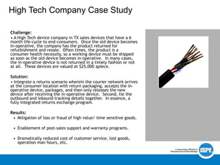 High Tech Company Case Study
Challenge:
• A High Tech device company in TX sales devices that have a 6
month life-cycle to end-consumers. Once the old device becomes
in-operative, the company has the product returned for
refurbishment and resale. Often times, the product is a
consumer health necessity, so a working device must be shipped
as soon as the old device becomes in-operative. In many cases,
the in-operative device is not returned in a timely fashion or not
at all. These devices are valued at $25,000 apiece.
Solution:
• Integrate a returns scenario wherein the courier network arrives
at the consumer location with return packaging, accepts the in-
operative device, packages, and then only releases the new
device after receiving the in-operative device. Second, tie the
outbound and inbound tracking details together. In essence, a
fully integrated returns exchange program.
Results:
• Mitigation of loss or fraud of high value/ time sensitive goods.
• Enablement of post-sales support and warranty programs.
• Dramatically reduced cost of customer service, lost goods,
operation man hours, etc.
 