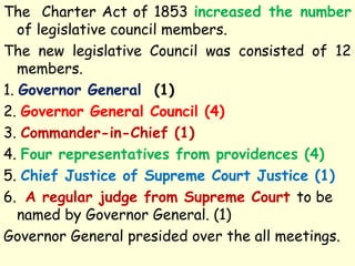 The Charter Act of 1853 increased the number
of legislative council members.
The new legislative Council was consisted of 12
members.
1. Governor General (1)
2. Governor General Council (4)
3. Commander-in-Chief (1)
4. Four representatives from providences (4)
5. Chief Justice of Supreme Court Justice (1)
6. A regular judge from Supreme Court to be
named by Governor General. (1)
Governor General presided over the all meetings.
 