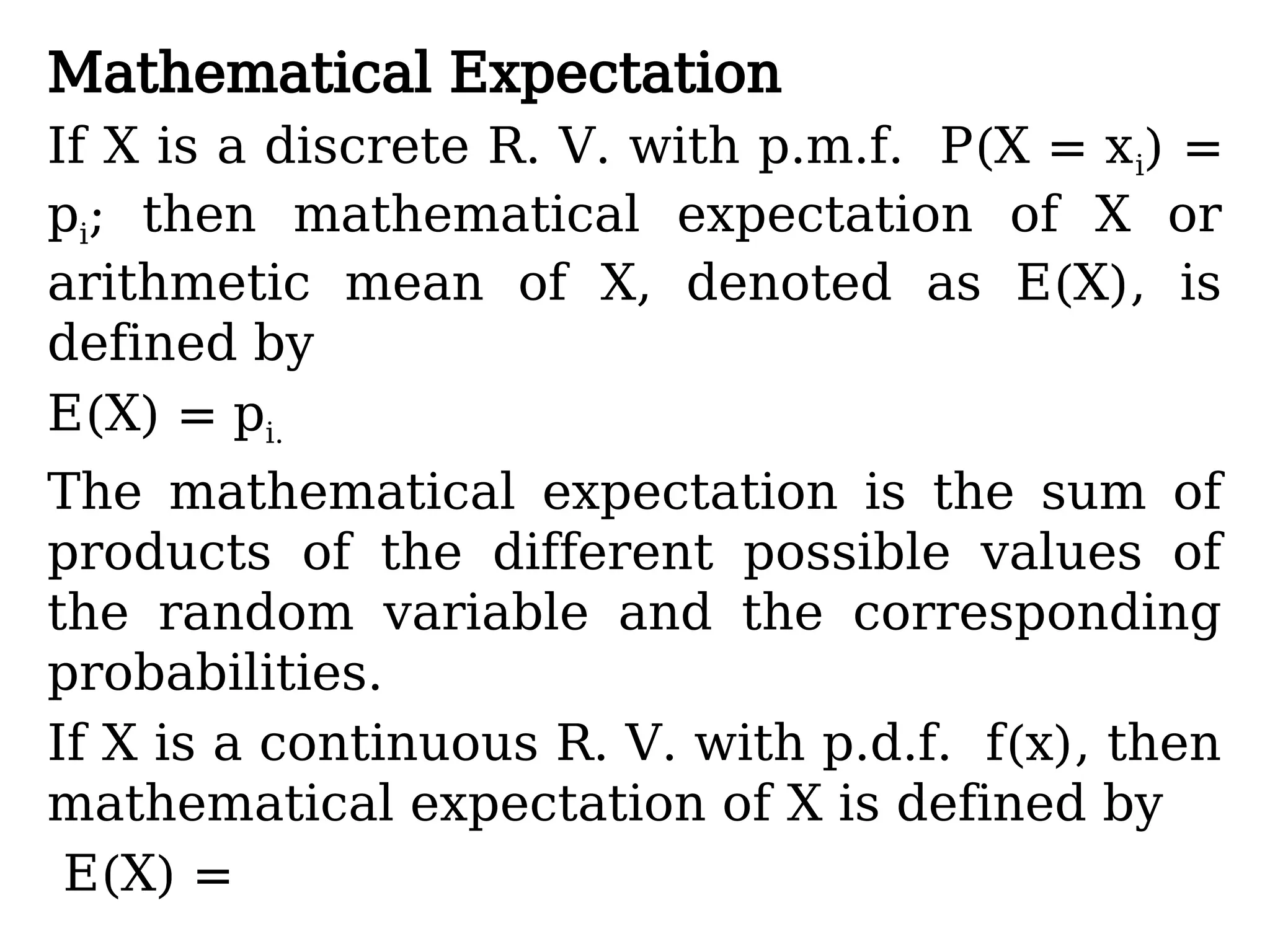 Mathematical Expectation
If X is a discrete R. V. with p.m.f. P(X = xi) =
pi; then mathematical expectation of X or
arithmetic mean of X, denoted as E(X), is
defined by
E(X) = pi.
The mathematical expectation is the sum of
products of the different possible values of
the random variable and the corresponding
probabilities.
If X is a continuous R. V. with p.d.f. f(x), then
mathematical expectation of X is defined by
E(X) =
 