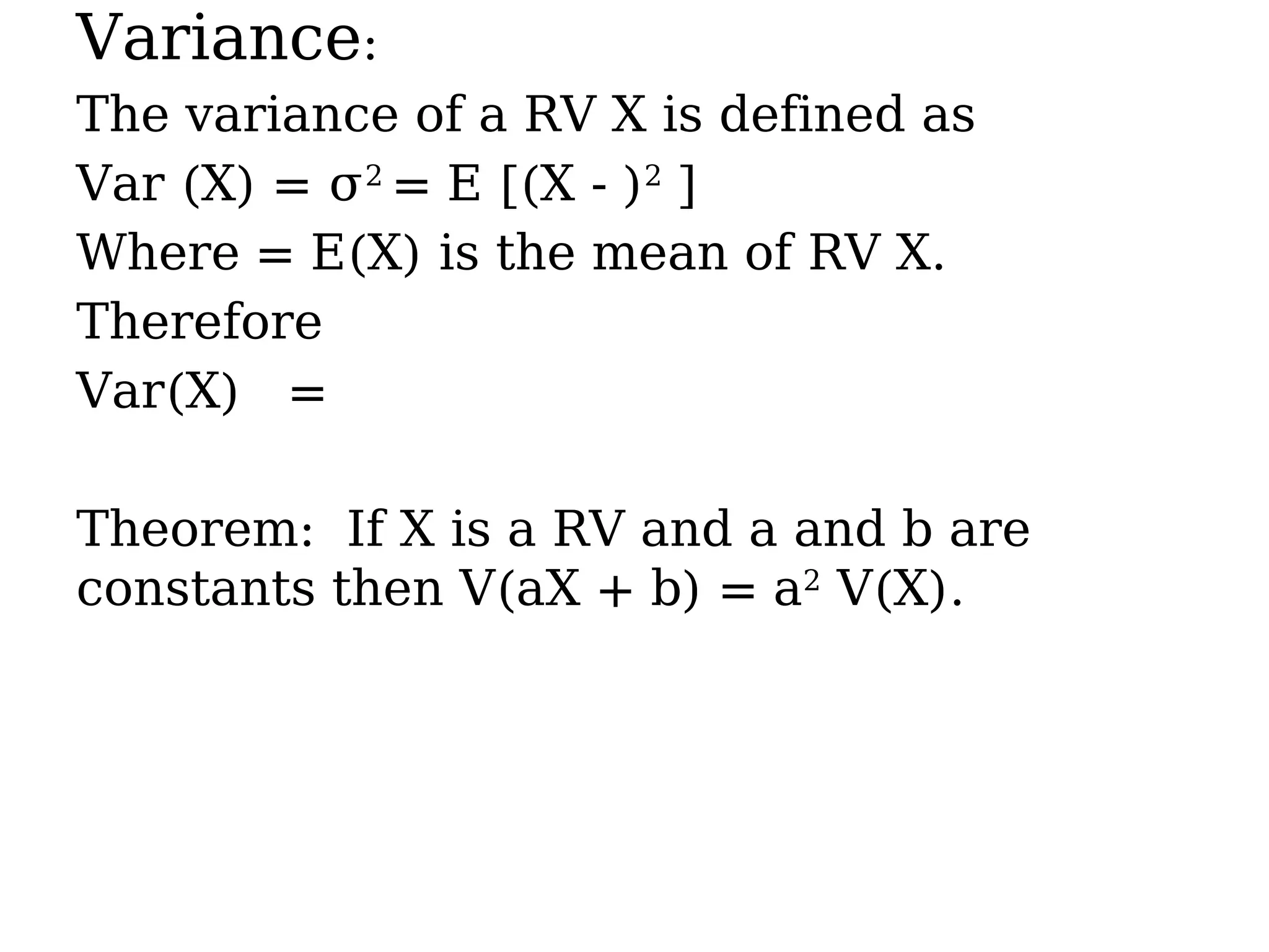 Variance:
The variance of a RV X is defined as
Var (X) = σ2
= E [(X - )2
]
Where = E(X) is the mean of RV X.
Therefore
Var(X) =
Theorem: If X is a RV and a and b are
constants then V(aX + b) = a2
V(X).
 