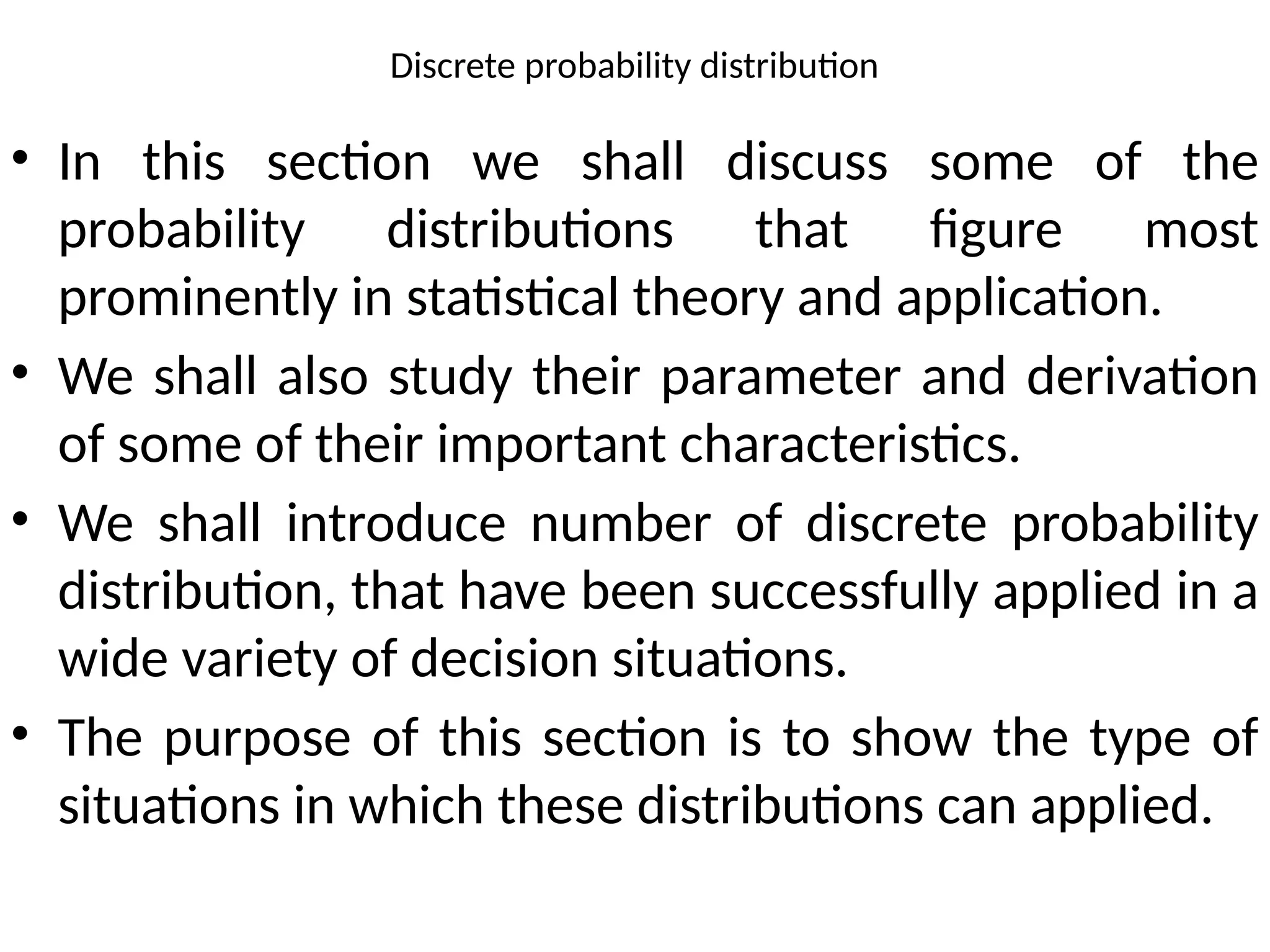 Discrete probability distribution
• In this section we shall discuss some of the
probability distributions that figure most
prominently in statistical theory and application.
• We shall also study their parameter and derivation
of some of their important characteristics.
• We shall introduce number of discrete probability
distribution, that have been successfully applied in a
wide variety of decision situations.
• The purpose of this section is to show the type of
situations in which these distributions can applied.
 