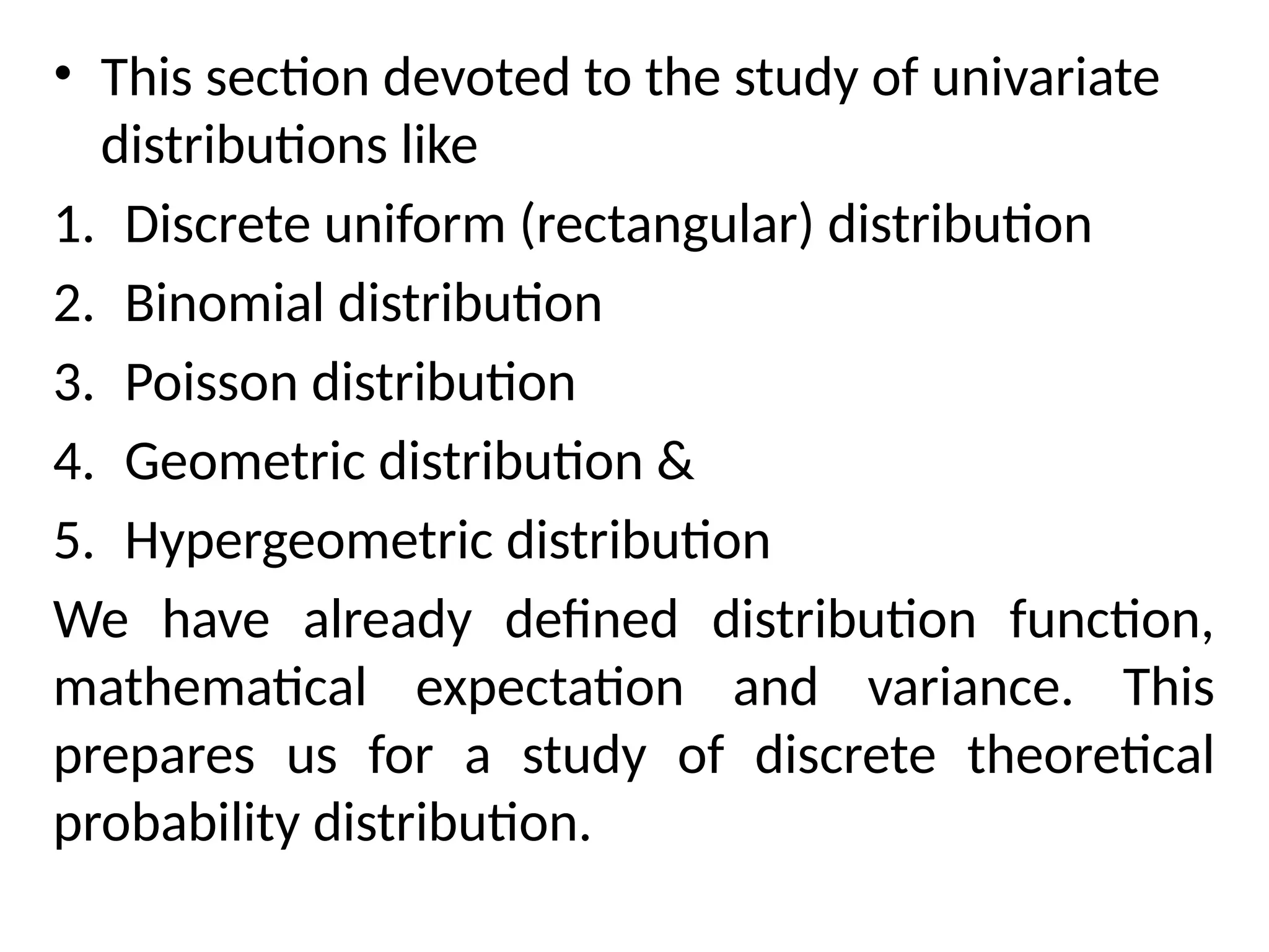 • This section devoted to the study of univariate
distributions like
1. Discrete uniform (rectangular) distribution
2. Binomial distribution
3. Poisson distribution
4. Geometric distribution &
5. Hypergeometric distribution
We have already defined distribution function,
mathematical expectation and variance. This
prepares us for a study of discrete theoretical
probability distribution.
 