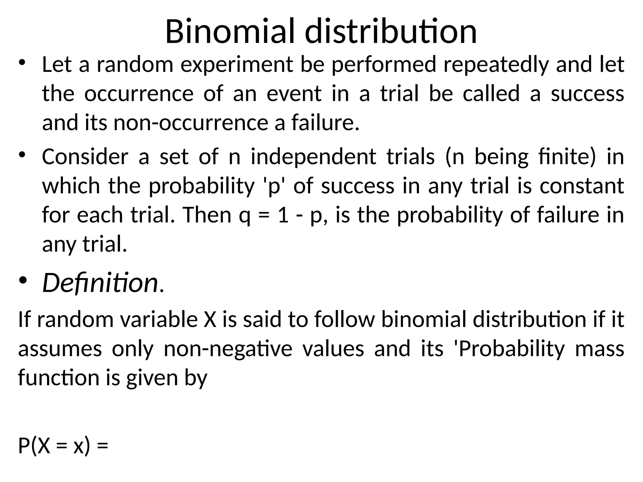 Binomial distribution
• Let a random experiment be performed repeatedly and let
the occurrence of an event in a trial be called a success
and its non-occurrence a failure.
• Consider a set of n independent trials (n being finite) in
which the probability 'p' of success in any trial is constant
for each trial. Then q = 1 - p, is the probability of failure in
any trial.
• Definition.
If random variable X is said to follow binomial distribution if it
assumes only non-negative values and its 'Probability mass
function is given by
P(X = x) =
 