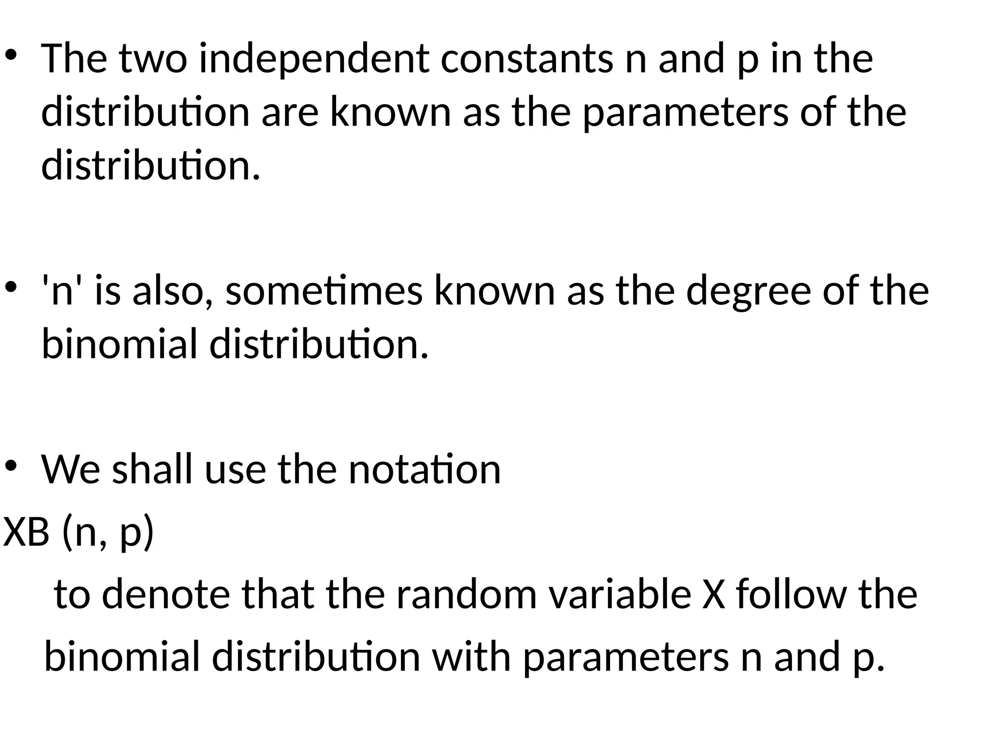 • The two independent constants n and p in the
distribution are known as the parameters of the
distribution.
• 'n' is also, sometimes known as the degree of the
binomial distribution.
• We shall use the notation
XB (n, p)
to denote that the random variable X follow the
binomial distribution with parameters n and p.
 