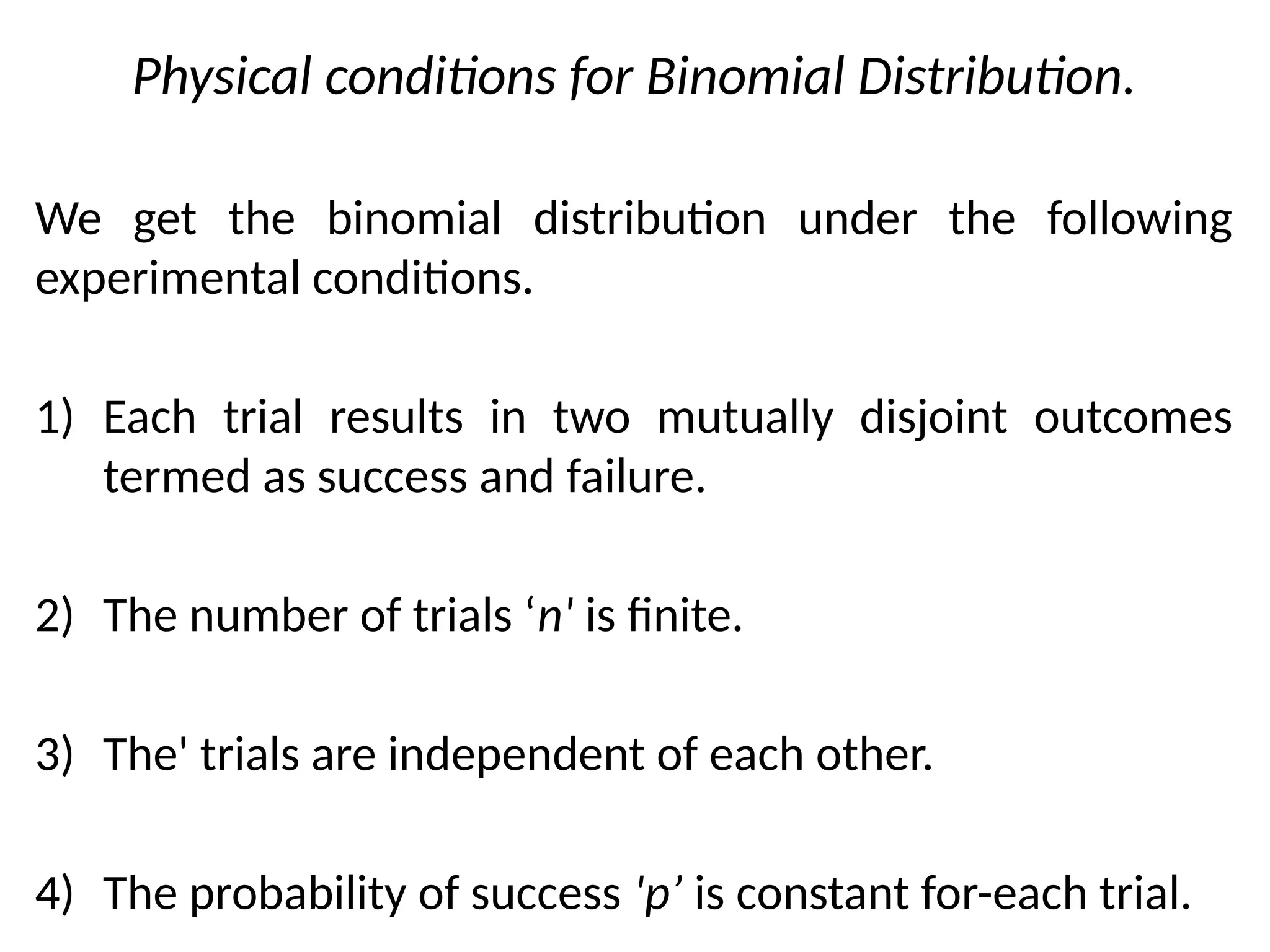 Physical conditions for Binomial Distribution.
We get the binomial distribution under the following
experimental conditions.
1) Each trial results in two mutually disjoint outcomes
termed as success and failure.
2) The number of trials ‘n' is finite.
3) The' trials are independent of each other.
4) The probability of success 'p’ is constant for-each trial.
 