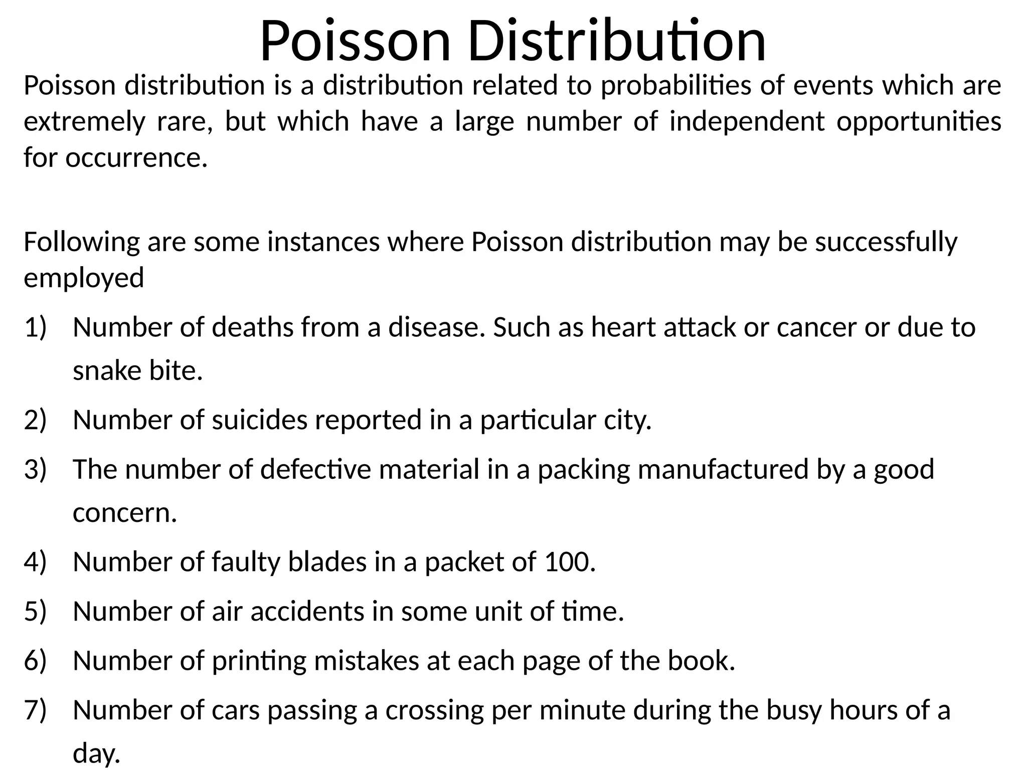 Poisson Distribution
Poisson distribution is a distribution related to probabilities of events which are
extremely rare, but which have a large number of independent opportunities
for occurrence.
Following are some instances where Poisson distribution may be successfully
employed
1) Number of deaths from a disease. Such as heart attack or cancer or due to
snake bite.
2) Number of suicides reported in a particular city.
3) The number of defective material in a packing manufactured by a good
concern.
4) Number of faulty blades in a packet of 100.
5) Number of air accidents in some unit of time.
6) Number of printing mistakes at each page of the book.
7) Number of cars passing a crossing per minute during the busy hours of a
day.
 