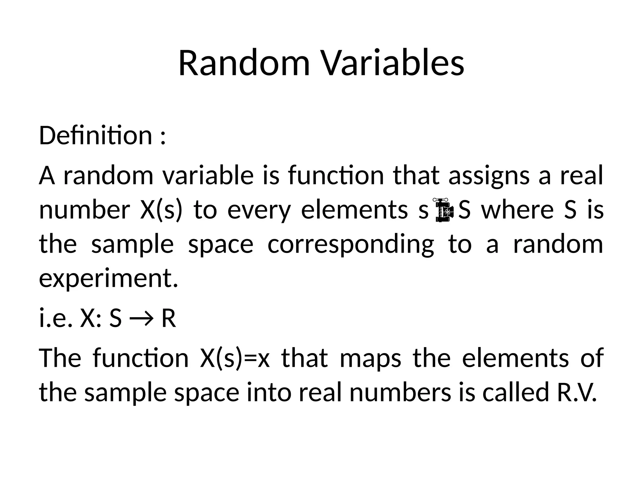 Random Variables
Definition :
A random variable is function that assigns a real
number X(s) to every elements sS where S is
the sample space corresponding to a random
experiment.
i.e. X: S → R
The function X(s)=x that maps the elements of
the sample space into real numbers is called R.V.
 