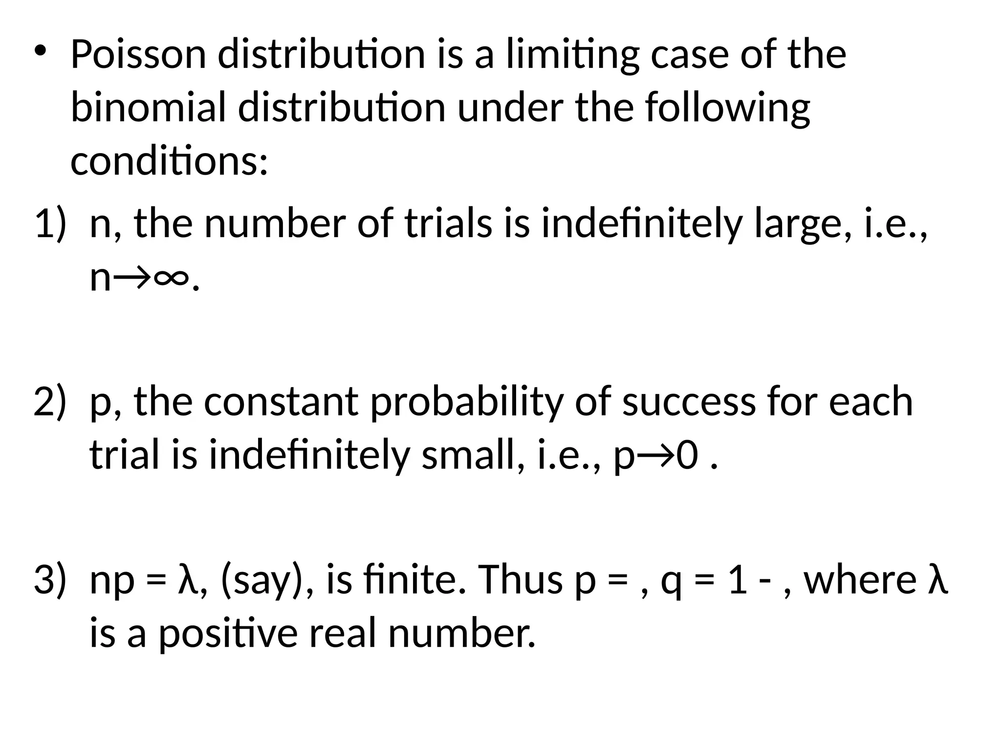 • Poisson distribution is a limiting case of the
binomial distribution under the following
conditions:
1) n, the number of trials is indefinitely large, i.e.,
n→∞.
2) p, the constant probability of success for each
trial is indefinitely small, i.e., p→0 .
3) np = λ, (say), is finite. Thus p = , q = 1 - , where λ
is a positive real number.
 