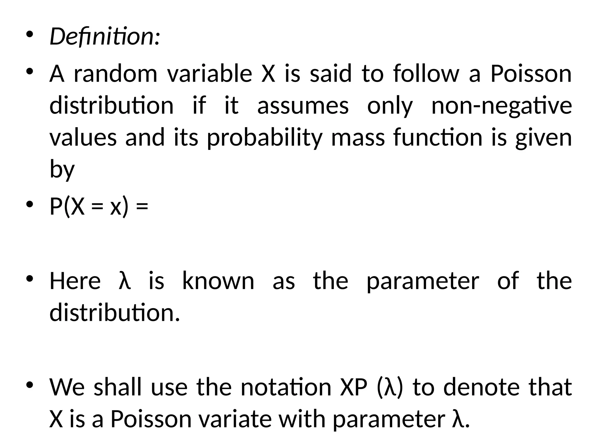 • Definition:
• A random variable X is said to follow a Poisson
distribution if it assumes only non-negative
values and its probability mass function is given
by
• P(X = x) =
• Here λ is known as the parameter of the
distribution.
• We shall use the notation XP (λ) to denote that
X is a Poisson variate with parameter λ.
 