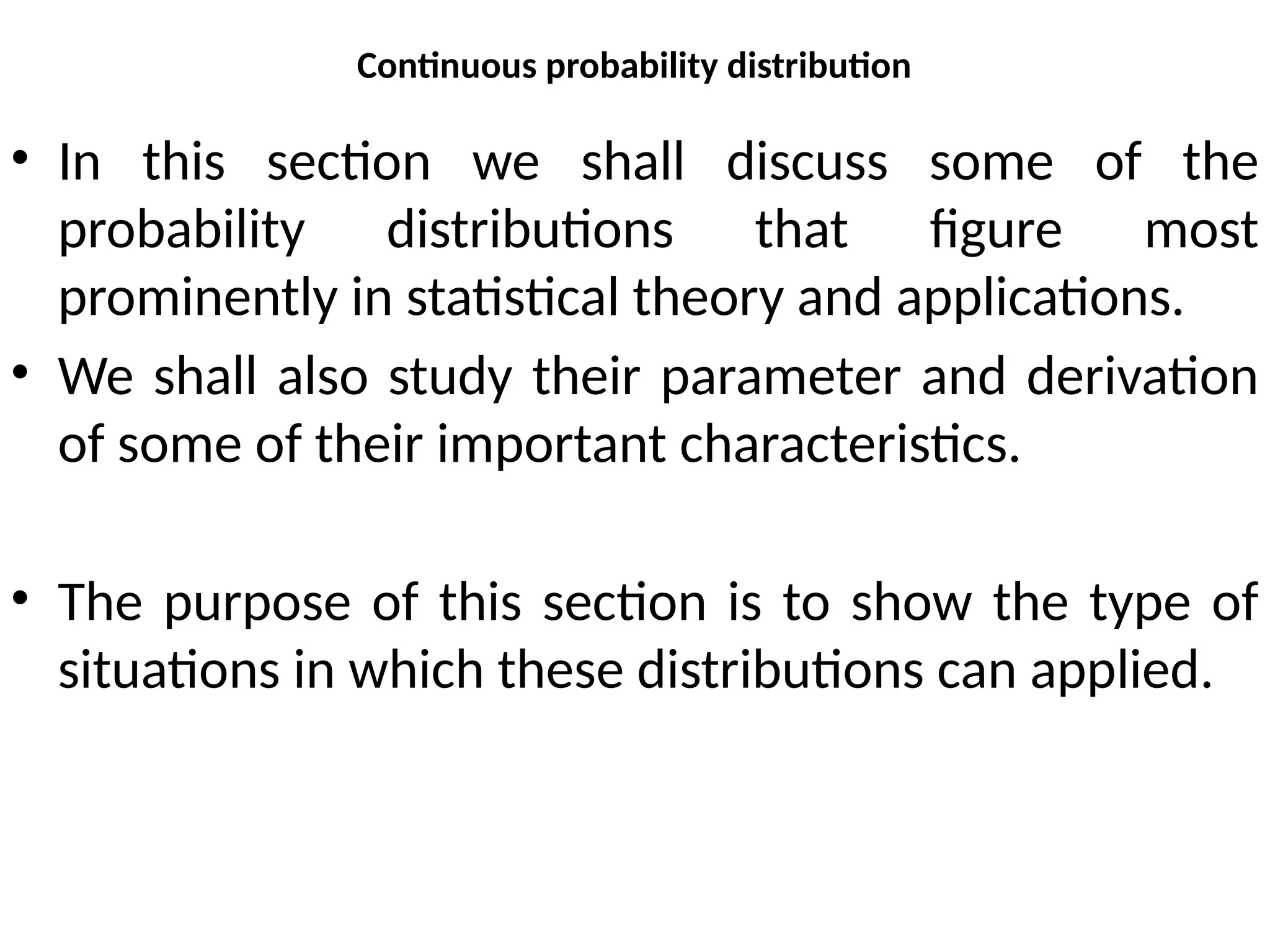 Continuous probability distribution
• In this section we shall discuss some of the
probability distributions that figure most
prominently in statistical theory and applications.
• We shall also study their parameter and derivation
of some of their important characteristics.
• The purpose of this section is to show the type of
situations in which these distributions can applied.
 