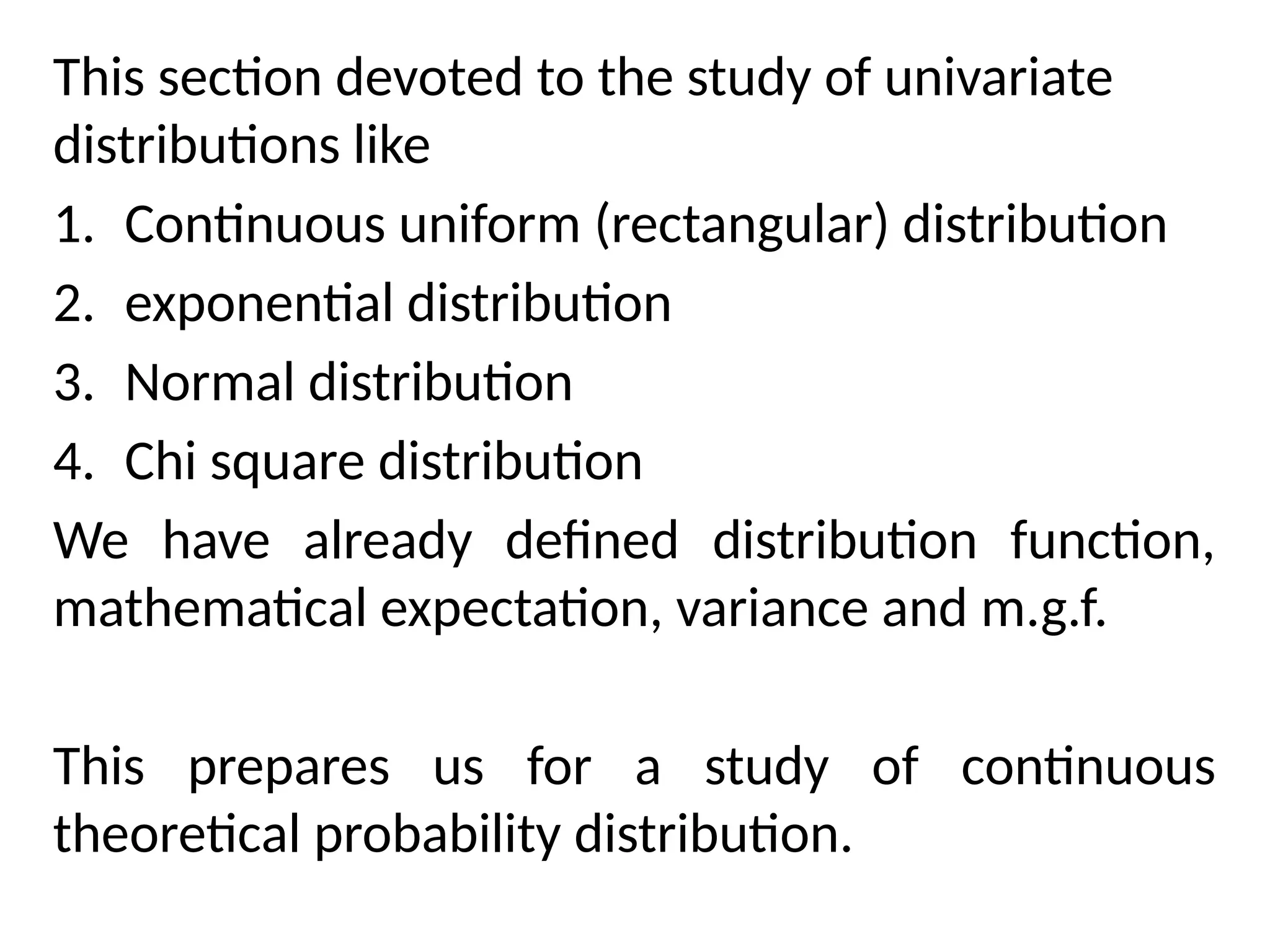 This section devoted to the study of univariate
distributions like
1. Continuous uniform (rectangular) distribution
2. exponential distribution
3. Normal distribution
4. Chi square distribution
We have already defined distribution function,
mathematical expectation, variance and m.g.f.
This prepares us for a study of continuous
theoretical probability distribution.
 