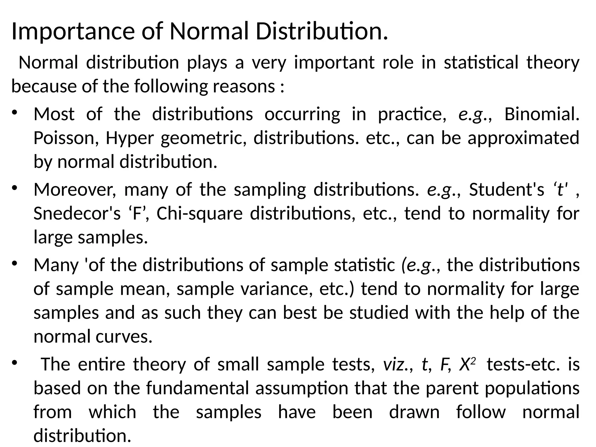Importance of Normal Distribution.
Normal distribution plays a very important role in statistical theory
because of the following reasons :
• Most of the distributions occurring in practice, e.g., Binomial.
Poisson, Hyper geometric, distributions. etc., can be approximated
by normal distribution.
• Moreover, many of the sampling distributions. e.g., Student's ‘t' ,
Snedecor's ‘F’, Chi-square distributions, etc., tend to normality for
large samples.
• Many 'of the distributions of sample statistic (e.g., the distributions
of sample mean, sample variance, etc.) tend to normality for large
samples and as such they can best be studied with the help of the
normal curves.
• The entire theory of small sample tests, viz., t, F, X2
tests-etc. is
based on the fundamental assumption that the parent populations
from which the samples have been drawn follow normal
distribution.
 