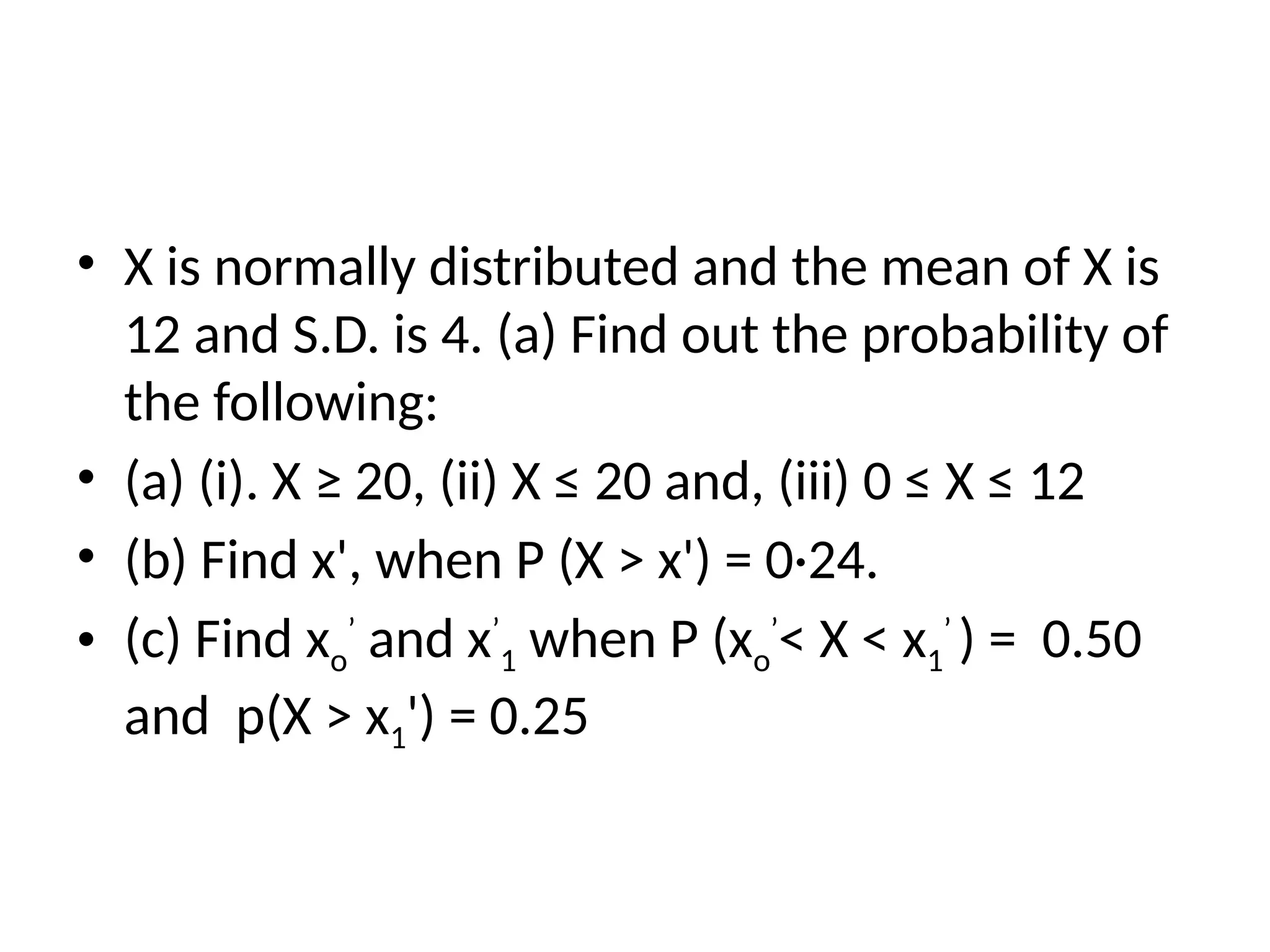 • X is normally distributed and the mean of X is
12 and S.D. is 4. (a) Find out the probability of
the following:
• (a) (i). X ≥ 20, (ii) X ≤ 20 and, (iii) 0 ≤ X ≤ 12
• (b) Find x', when P (X > x') = 0·24.
• (c) Find xo
’
and x’
1 when P (xo
’
< X < x1
’
) = 0.50
and p(X > x1') = 0.25
 
