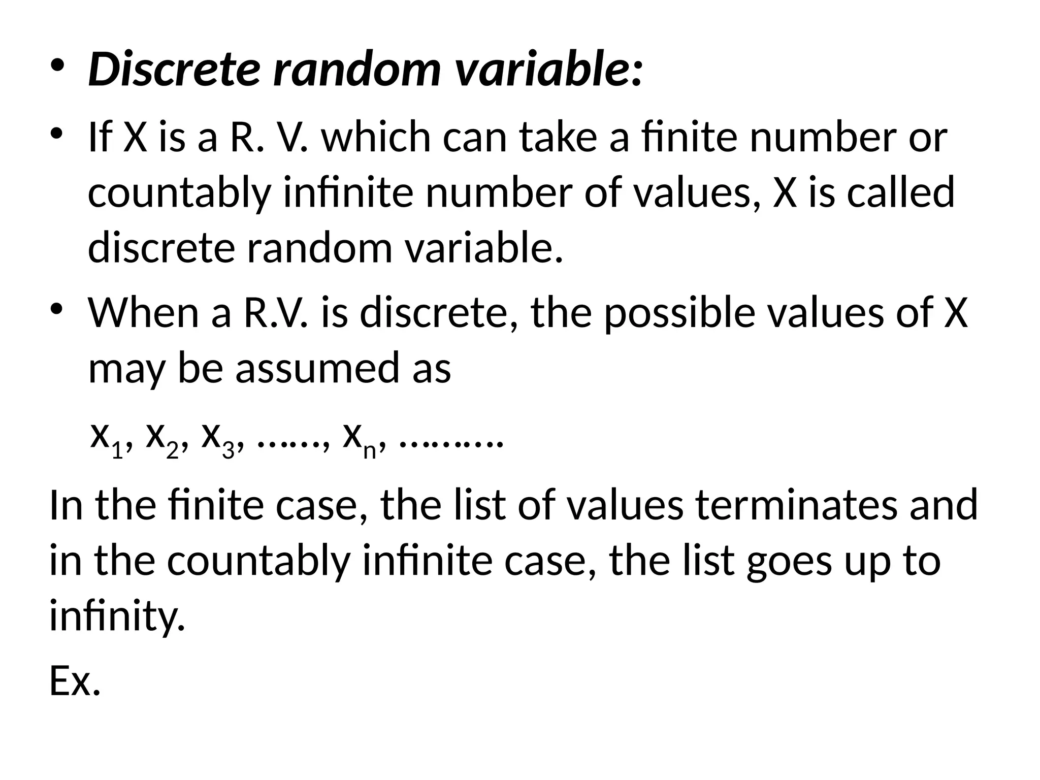 • Discrete random variable:
• If X is a R. V. which can take a finite number or
countably infinite number of values, X is called
discrete random variable.
• When a R.V. is discrete, the possible values of X
may be assumed as
x1, x2, x3, ……, xn, ……….
In the finite case, the list of values terminates and
in the countably infinite case, the list goes up to
infinity.
Ex.
 