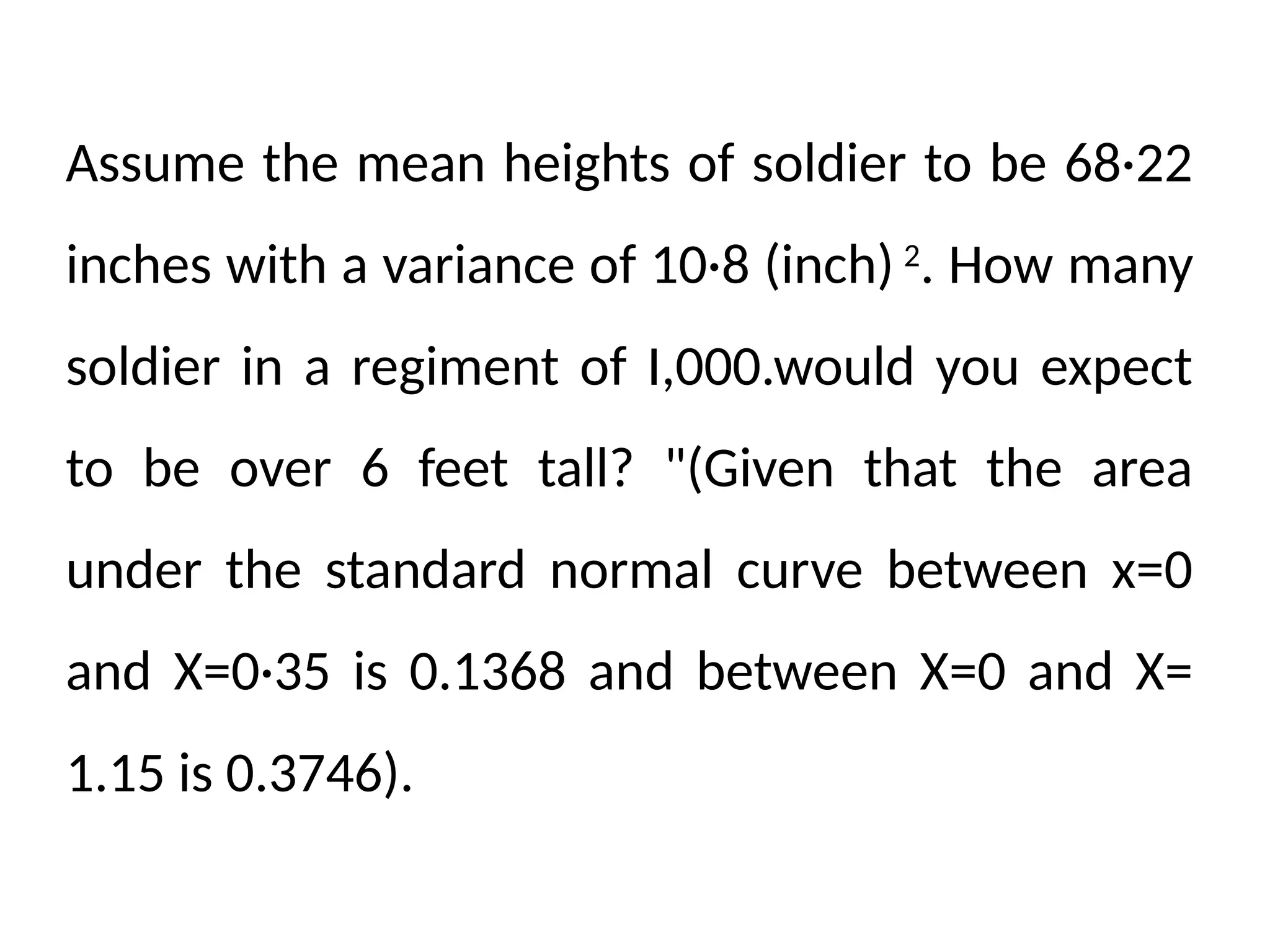 Assume the mean heights of soldier to be 68·22
inches with a variance of 10·8 (inch) 2
. How many
soldier in a regiment of I,000.would you expect
to be over 6 feet tall? "(Given that the area
under the standard normal curve between x=0
and X=0·35 is 0.1368 and between X=0 and X=
1.15 is 0.3746).
 