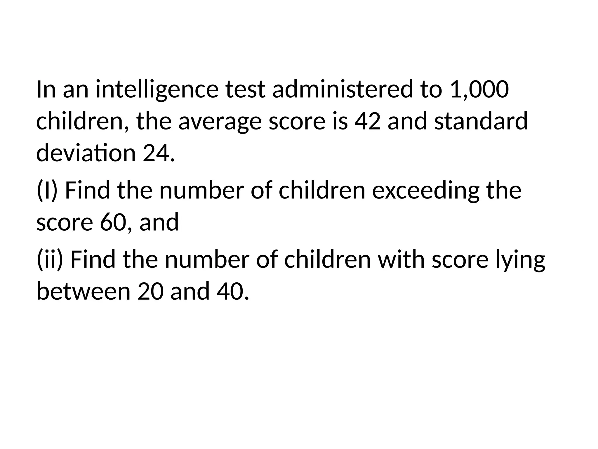 In an intelligence test administered to 1,000
children, the average score is 42 and standard
deviation 24.
(I) Find the number of children exceeding the
score 60, and
(ii) Find the number of children with score lying
between 20 and 40.
 