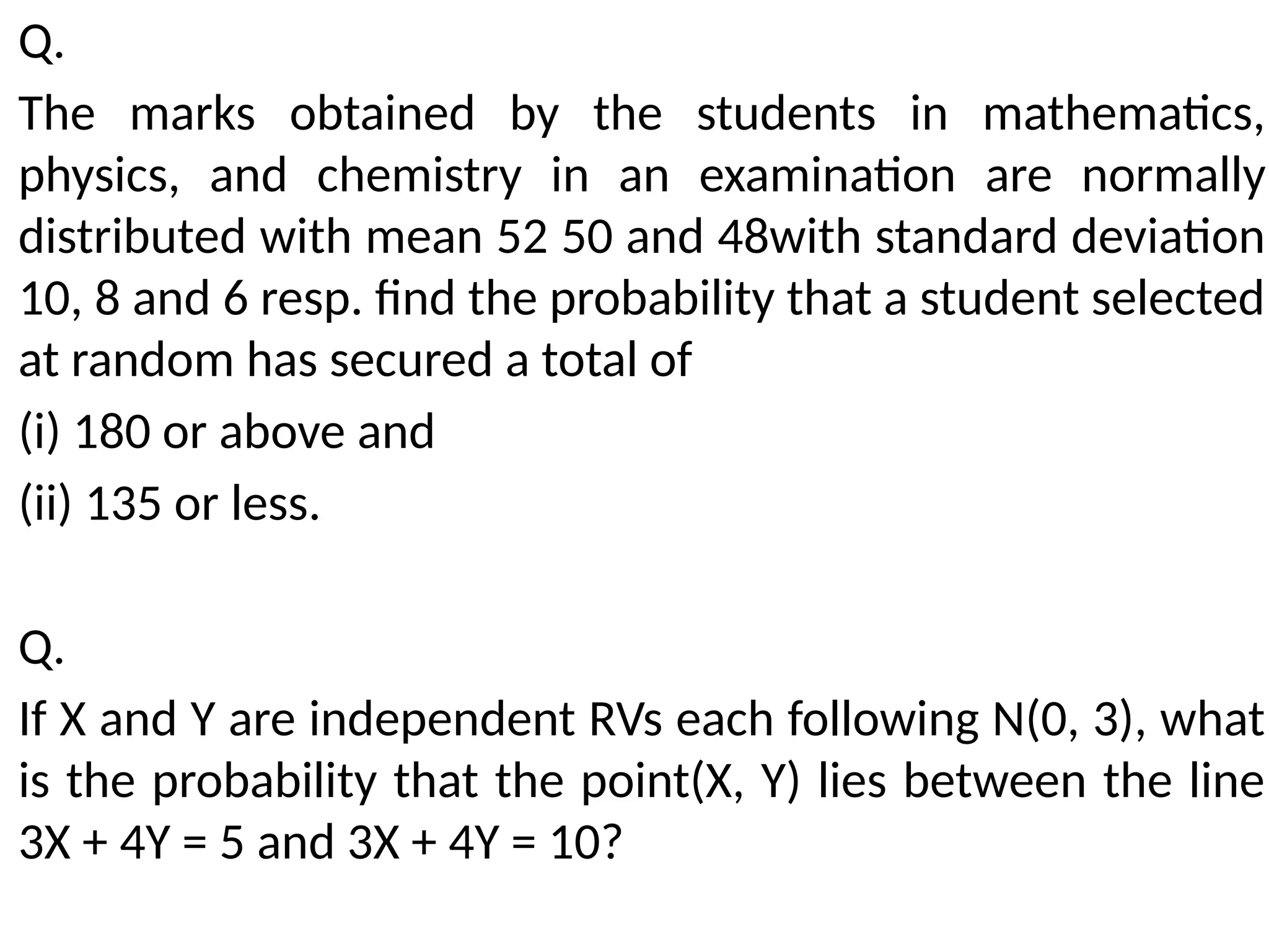 Q.
The marks obtained by the students in mathematics,
physics, and chemistry in an examination are normally
distributed with mean 52 50 and 48with standard deviation
10, 8 and 6 resp. find the probability that a student selected
at random has secured a total of
(i) 180 or above and
(ii) 135 or less.
Q.
If X and Y are independent RVs each following N(0, 3), what
is the probability that the point(X, Y) lies between the line
3X + 4Y = 5 and 3X + 4Y = 10?
 