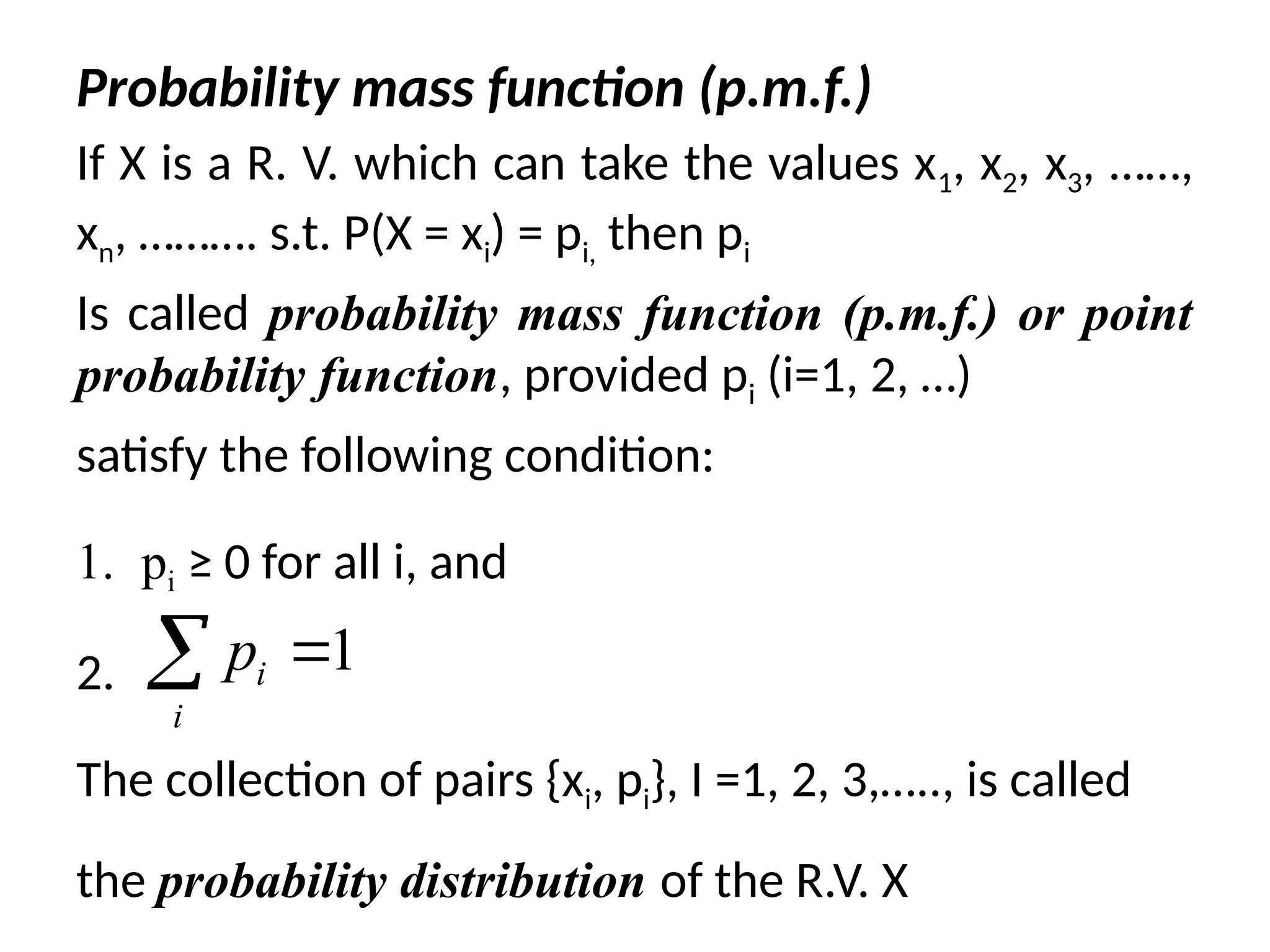 Probability mass function (p.m.f.)
If X is a R. V. which can take the values x1, x2, x3, ……,
xn, ………. s.t. P(X = xi) = pi, then pi
Is called probability mass function (p.m.f.) or point
probability function, provided pi (i=1, 2, …)
satisfy the following condition:
1. pi ≥ 0 for all i, and
2. ,
The collection of pairs {xi, pi}, I =1, 2, 3,….., is called
the probability distribution of the R.V. X
1
i
i
p 

 