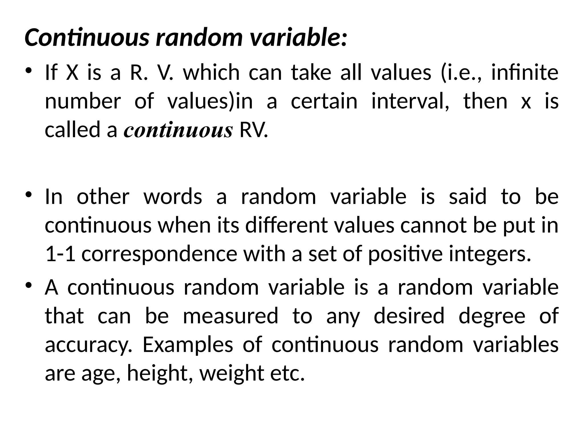 Continuous random variable:
• If X is a R. V. which can take all values (i.e., infinite
number of values)in a certain interval, then x is
called a continuous RV.
• In other words a random variable is said to be
continuous when its different values cannot be put in
1-1 correspondence with a set of positive integers.
• A continuous random variable is a random variable
that can be measured to any desired degree of
accuracy. Examples of continuous random variables
are age, height, weight etc.
 