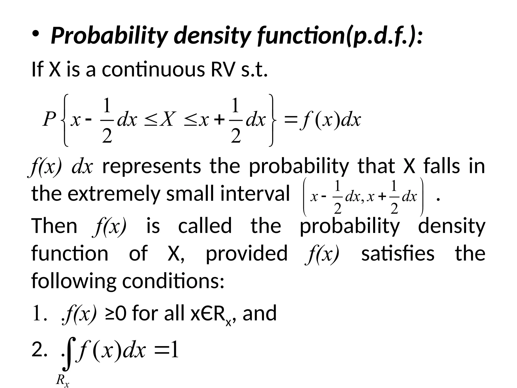 • Probability density function(p.d.f.):
If X is a continuous RV s.t.
f(x) dx represents the probability that X falls in
the extremely small interval .
Then f(x) is called the probability density
function of X, provided f(x) satisfies the
following conditions:
1. .f(x) ≥0 for all xЄRx, and
2. .
1 1
( )
2 2
P x dx X x dx f x dx
 
    
 
 
1 1
,
2 2
x dx x dx
 
 
 
 
( ) 1
x
R
f x dx 

 