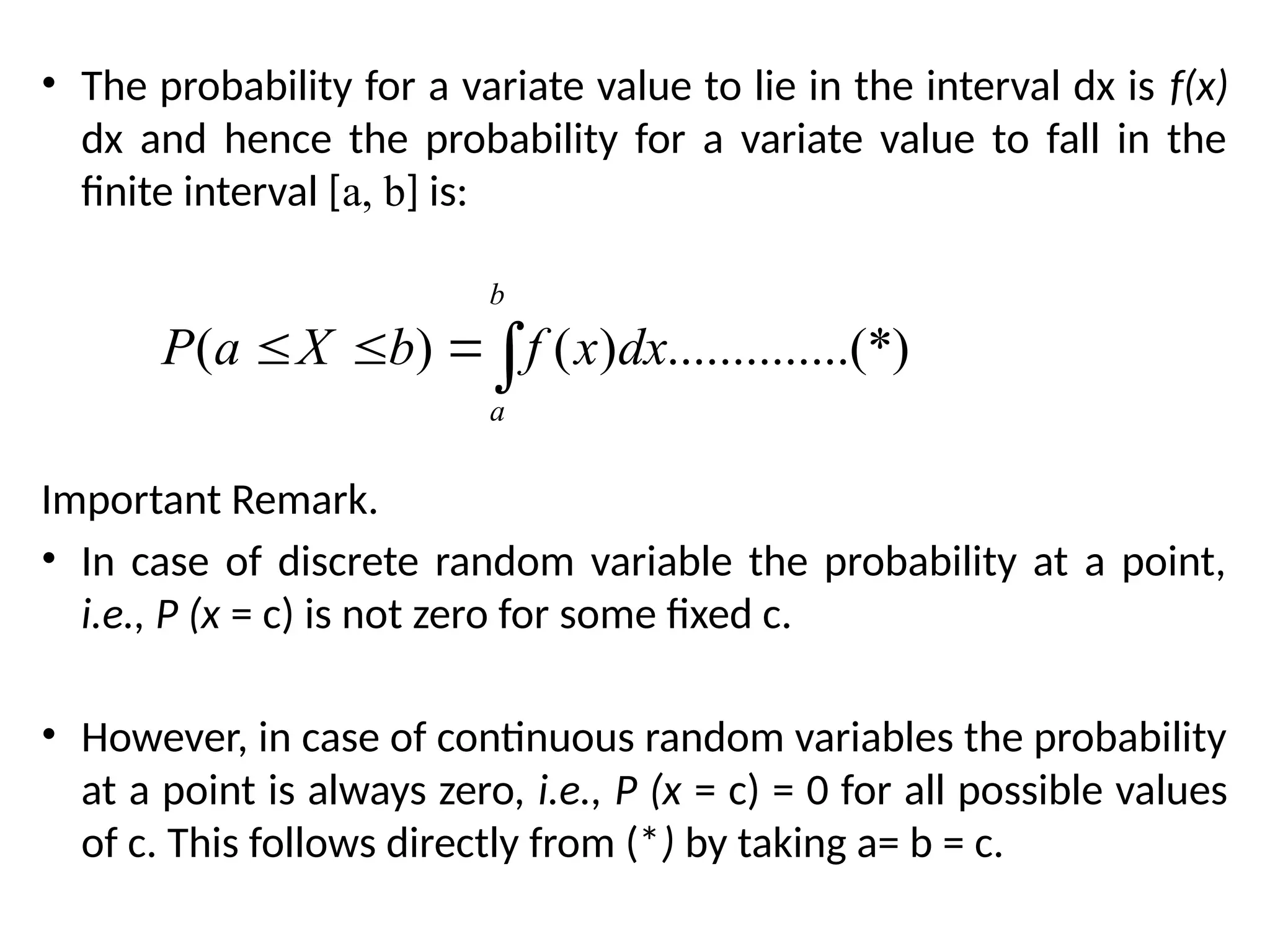 • The probability for a variate value to lie in the interval dx is f(x)
dx and hence the probability for a variate value to fall in the
finite interval [a, b] is:
Important Remark.
• In case of discrete random variable the probability at a point,
i.e., P (x = c) is not zero for some fixed c.
• However, in case of continuous random variables the probability
at a point is always zero, i.e., P (x = c) = 0 for all possible values
of c. This follows directly from (*) by taking a= b = c.
( ) ( ) ..............(*)
b
a
P a X b f x dx
  
 