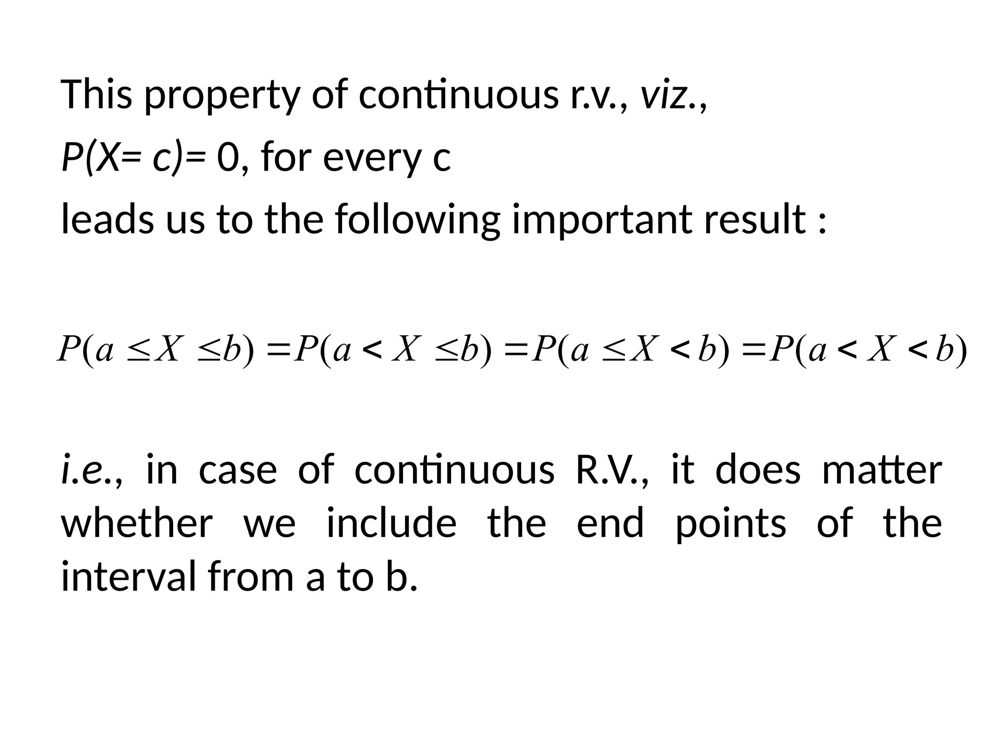 This property of continuous r.v., viz.,
P(X= c)= 0, for every c
leads us to the following important result :
i.e., in case of continuous R.V., it does matter
whether we include the end points of the
interval from a to b.
( ) ( ) ( ) ( )
P a X b P a X b P a X b P a X b
          
 