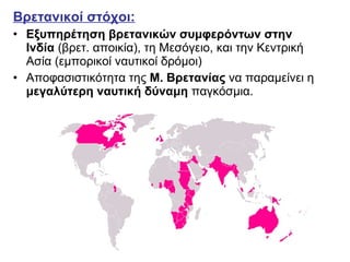 Βρετανικοί στόχοι:   Εξυπηρέτηση βρετανικών συμφερόντων στην Ινδία  (βρετ. αποικία), τη Μεσόγειο, και την Κεντρική Ασία (εμπορικοί ναυτικοί δρόμοι) Αποφασιστικότητα της  Μ. Βρετανίας  να παραμείνει η  μεγαλύτερη ναυτική δύναμη  παγκόσμια. 