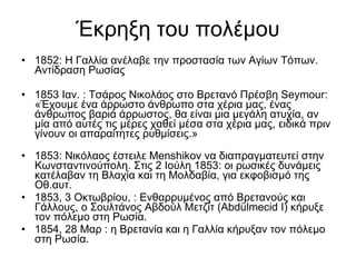 Έκρηξη του πολέμου 1852:  Η Γαλλία ανέλαβε την προστασία των Αγίων Τόπων. Αντίδραση Ρωσίας 1853 Ιαν. : Τσάρος Νικολάος στο Βρετανό Πρέσβη Seymour:  «Έχουμε ένα άρρωστο άνθρωπο στα χέρια μας, ένας άνθρωπος βαριά άρρωστος, θα είναι μια μεγάλη ατυχία, αν μία από αυτές τις μέρες χαθεί μέσα στα χέρια μας, ειδικά πριν γίνουν οι απαραίτητες ρυθμίσεις.» 1853: Νικόλαος έστειλε Menshikov να διαπραγματευτεί στην Κωνσταντινούπολη. Στις 2 Ιούλη 1853: οι ρωσικές δυνάμεις κατέλαβαν τη Βλαχία και τη Μολδαβία, για εκφοβισμό της Οθ.αυτ. 1853, 3 Οκτωβρίου, : Ενθαρρυμένος από Βρετανούς και Γάλλους, ο Σουλτάνος ​​Αβδούλ Μετζίτ (Abdülmecid I) κήρυξε τον πόλεμο στη Ρωσία. 1854, 28 Μαρ : η Βρετανία και η Γαλλία κήρυξαν τον πόλεμο στη Ρωσία.  