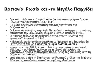 Βρετανία, Ρωσία και «το Μεγάλο Παιχνίδι»  Βρετανία πίεζε στην Κεντρική Ασία (με τον καταστροφικό Πρώτο Πόλεμο του Αφγανιστάν, 1840-1841)  Η Ρωσία οργάνωσε εκστρατείες στο Καζακστάν και στο Ουζμπεκιστάν  Ο Βρετανός πρέσβης στην Αγία Πετρούπολη ανέφερε οτι ο τσάρος αποκάλεσε την Οθωμανική Τουρκία «μεγάλο ασθενή» (1843) Ο  τσάρος Νικόλαος προωθήθηκε πέρα από τη Γεωργία στη χριστιανική Αρμενία το 1840.  Η Βρετανία φοβόταν ότι η συνολική κατάρρευση της Τουρκίας θα μετέτρεπε τη Μαύρη Θάλασσα σε  « μια ρωσική λίμνη»  προηγουμένως, 1841 , κατά τη διάρκεια του αιγυπτο-τουρκικού πόλεμου,  η συνθήκη Λονδίνου για τα Στενά είχε κλείσει τα Δαρδανέλια σε όλα τα πολεμικά πλοία , εκτός της Τουρκίας κατά τη διάρκεια του πολέμου  αυτό είχε ως στόχο τη  διατήρηση του Ρωσικού στόλου της Μαύρης Θάλασσας αποκλεισμένο από τα νερά της Μεσόγειου 