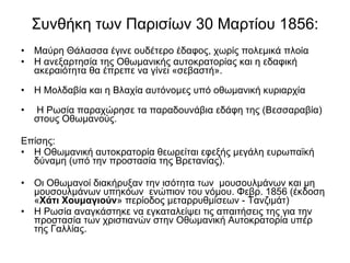 Συνθήκη των Παρισίων 30 Μαρτίου 1856: Μαύρη Θάλασσα έγινε ουδέτερο έδαφος, χωρίς πολεμικά πλοία Η ανεξαρτησία της Οθωμανικής αυτοκρατορίας και η εδαφική ακεραιότητα θα έπρεπε να γίνει «σεβαστή». Η Μολδαβία και η Βλαχία αυτόνομες υπό οθωμανική κυριαρχία Η Ρωσία παραχώρησε τα παραδουνάβια εδάφη της (Βεσσαραβία) στους Οθωμανούς.  Επίσης: Η Οθωμανική αυτοκρατορία θεωρείται εφεξής μεγάλη ευρωπαϊκή δύναμη (υπό την προστασία της Βρετανίας).  Οι Οθωμανοί διακήρυξαν την ισότητα των  μουσουλμάνων και μη μουσουλμάνων υπηκόων  ενώπιον του νόμου. Φεβρ. 1856 (έκδοση « Χάτι Χουμαγιούν » περίοδος μεταρρυθμίσεων - Τανζιμάτ)  Η Ρωσία αναγκάστηκε να εγκαταλείψει τις απαιτήσεις της για την προστασία των χριστιανών στην Οθωμανική Αυτοκρατορία υπέρ της Γαλλίας. 