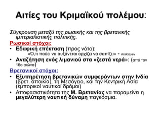 Αιτίες του Κριμαϊκού πολέμου : Σύγκρουση μεταξύ της ρωσικής και της βρετανικής ιμπεριαλιστικής πολιτικής.   Ρωσικοί στόχοι:   Εδαφική επέκταση  (προς νότο):  «Ό,τι παύει να αυξάνεται αρχίζει να σαπίζει»  -  Arakteyev  Αναζήτηση ενός λιμανιού στα «ζεστά νερά »: ( από τον 16ο αιώνα )  Βρετανικοί στόχοι:   Εξυπηρέτηση βρετανικών συμφερόντων στην Ινδία  (βρετ. αποικία), τη Μεσόγειο, και την Κεντρική Ασία (εμπορικοί ναυτικοί δρόμοι) Αποφασιστικότητα της  Μ. Βρετανίας  να παραμείνει η  μεγαλύτερη ναυτική δύναμη  παγκόσμια. 