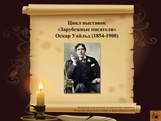 Цикл выставок
«Зарубежные писатели»
Оскар Уайльд (1854-1900)
Московский педагогический государственный университет
На выставке представлены издания из фонда библиотеки КГФ
 