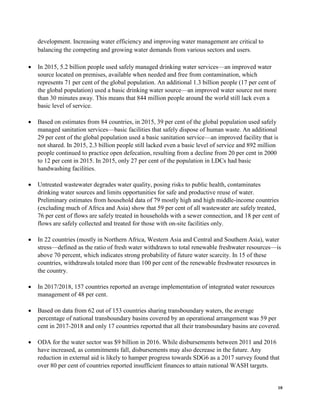 10
development. Increasing water efficiency and improving water management are critical to
balancing the competing and growing water demands from various sectors and users.
• In 2015, 5.2 billion people used safely managed drinking water services—an improved water
source located on premises, available when needed and free from contamination, which
represents 71 per cent of the global population. An additional 1.3 billion people (17 per cent of
the global population) used a basic drinking water source—an improved water source not more
than 30 minutes away. This means that 844 million people around the world still lack even a
basic level of service.
• Based on estimates from 84 countries, in 2015, 39 per cent of the global population used safely
managed sanitation services—basic facilities that safely dispose of human waste. An additional
29 per cent of the global population used a basic sanitation service—an improved facility that is
not shared. In 2015, 2.3 billion people still lacked even a basic level of service and 892 million
people continued to practice open defecation, resulting from a decline from 20 per cent in 2000
to 12 per cent in 2015. In 2015, only 27 per cent of the population in LDCs had basic
handwashing facilities.
• Untreated wastewater degrades water quality, posing risks to public health, contaminates
drinking water sources and limits opportunities for safe and productive reuse of water.
Preliminary estimates from household data of 79 mostly high and high middle-income countries
(excluding much of Africa and Asia) show that 59 per cent of all wastewater are safely treated,
76 per cent of flows are safely treated in households with a sewer connection, and 18 per cent of
flows are safely collected and treated for those with on-site facilities only.
• In 22 countries (mostly in Northern Africa, Western Asia and Central and Southern Asia), water
stress—defined as the ratio of fresh water withdrawn to total renewable freshwater resources—is
above 70 percent, which indicates strong probability of future water scarcity. In 15 of these
countries, withdrawals totaled more than 100 per cent of the renewable freshwater resources in
the country.
• In 2017/2018, 157 countries reported an average implementation of integrated water resources
management of 48 per cent.
• Based on data from 62 out of 153 countries sharing transboundary waters, the average
percentage of national transboundary basins covered by an operational arrangement was 59 per
cent in 2017-2018 and only 17 countries reported that all their transboundary basins are covered.
• ODA for the water sector was $9 billion in 2016. While disbursements between 2011 and 2016
have increased, as commitments fall, disbursements may also decrease in the future. Any
reduction in external aid is likely to hamper progress towards SDG6 as a 2017 survey found that
over 80 per cent of countries reported insufficient finances to attain national WASH targets.
 