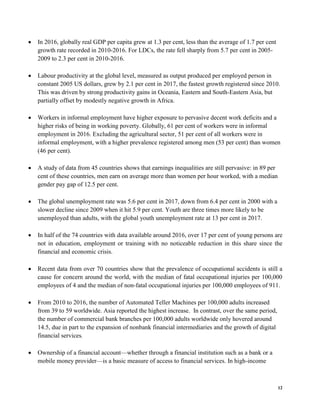 12
• In 2016, globally real GDP per capita grew at 1.3 per cent, less than the average of 1.7 per cent
growth rate recorded in 2010-2016. For LDCs, the rate fell sharply from 5.7 per cent in 2005-
2009 to 2.3 per cent in 2010-2016.
• Labour productivity at the global level, measured as output produced per employed person in
constant 2005 US dollars, grew by 2.1 per cent in 2017, the fastest growth registered since 2010.
This was driven by strong productivity gains in Oceania, Eastern and South-Eastern Asia, but
partially offset by modestly negative growth in Africa.
• Workers in informal employment have higher exposure to pervasive decent work deficits and a
higher risks of being in working poverty. Globally, 61 per cent of workers were in informal
employment in 2016. Excluding the agricultural sector, 51 per cent of all workers were in
informal employment, with a higher prevalence registered among men (53 per cent) than women
(46 per cent).
• A study of data from 45 countries shows that earnings inequalities are still pervasive: in 89 per
cent of these countries, men earn on average more than women per hour worked, with a median
gender pay gap of 12.5 per cent.
• The global unemployment rate was 5.6 per cent in 2017, down from 6.4 per cent in 2000 with a
slower decline since 2009 when it hit 5.9 per cent. Youth are three times more likely to be
unemployed than adults, with the global youth unemployment rate at 13 per cent in 2017.
• In half of the 74 countries with data available around 2016, over 17 per cent of young persons are
not in education, employment or training with no noticeable reduction in this share since the
financial and economic crisis.
• Recent data from over 70 countries show that the prevalence of occupational accidents is still a
cause for concern around the world, with the median of fatal occupational injuries per 100,000
employees of 4 and the median of non-fatal occupational injuries per 100,000 employees of 911.
• From 2010 to 2016, the number of Automated Teller Machines per 100,000 adults increased
from 39 to 59 worldwide. Asia reported the highest increase. In contrast, over the same period,
the number of commercial bank branches per 100,000 adults worldwide only hovered around
14.5, due in part to the expansion of nonbank financial intermediaries and the growth of digital
financial services.
• Ownership of a financial account—whether through a financial institution such as a bank or a
mobile money provider—is a basic measure of access to financial services. In high-income
 