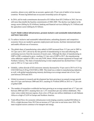 13
countries, almost every adult has an account, against only 35 per cent of adults in low-income
countries. Women lag behind men on account ownership across all regions.
• In 2016, aid for trade commitments decreased to $51 billion from $55.2 billion in 2015, but was
still more than double the baseline commitments of 2002-2005. The decline was highest in the
energy sector (falling by $2.4 billion), banking and financial services (falling by $1.3 billion) and
the agriculture sector (falling by $1 billion).
Goal 9. Build resilient infrastructure, promote inclusive and sustainable industrialization
and foster innovation
13. To achieve inclusive and sustainable industrialization, unleashing dynamic and competitive
economic forces are needed to generate employment and income, facilitate international trade
and enable efficient use of resources.
• The global share of manufacturing value added in GDP increased from 15.2 per cent in 2005 to
16.3 per cent is 2017, driven by the fast growth of manufacturing in Asia and reflecting the
continuing recovery from the recession of recent years. Although the share of manufacturing in
GDP in LDCs continued to grow, reaching 12.3 per cent of GDP in 2017, the manufacturing
value added per capital in LDCs was only $109, about 1/40 the amount registered in Europe and
Northern America. The share of manufacturing in total employment has declined from 17.6 per
cent in 1991 to 13.2 per cent in 2016.
• Globally, carbon dioxide (CO2) emissions intensity decreased by 19 per cent in 2015 to 0.31 kg
CO2/USD from 0.38 kg CO2/USD in 2000. This trend was evident in manufacturing industries
as well, with global manufacturing intensity declining at an average annual rate of over 2 per
cent between 2010 and 2015.
• Global investment in research and development has been growing at an annual average growth
rate of 4.5 per cent between 2000 and 2015, reaching $1.9 trillion (PPP) in 2015 or 1.7 per cent
of global GDP.
• The number of researchers worldwide has been growing at an average annual rate of 3.7 per cent
between 2000 and 2015, meaning there are 1,151 researchers per one million inhabitants. This
value varies widely between regions, from a low of 96 per one million inhabitants in sub-Saharan
Africa to a high of 3,639 in Europe and Northern America.
• Total official flows for economic infrastructure in developing countries reached $56 billion in
2016, a slight decrease from 2015 but an increase of 27 per cent in real terms since 2010. The
main recipient sectors continue to be transport and energy.
 