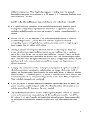 15
middle-income countries. While the global average cost of sending money has gradually
decreased in recent years, it was estimated to be 7.2 per cent in 2017, more than double the target
transaction cost of 3 per cent.
Goal 11. Make cities and human settlements inclusive, safe, resilient and sustainable
15. With rapid urbanization, many cities are facing challenges in managing population growth,
ensuring there is adequate housing and resilient infrastructure to support these growing
populations, and addressing the environmental impacts of expanding cities and vulnerability to
disasters.
• Between 1990 and 2014, the proportion of the global urban population living in slums was
halved from 46 per cent to 23 per cent. However, with rapid migration to cities and
corresponding increases in the global urban population, the actual number of people living in
slums increased from 689 million to 881 million.
• Globally, as cities are absorbing more inhabitants, they are also becoming less dense. The
average rate of physical expansion of cities is about one and a half times that of population
growth. The regions that are experiencing the most rapid urban expansion—Eastern and South-
eastern Asia, sub-Saharan Africa and Central and Southern Asia—are also recording the highest
ratios. Some of the forces driving this urban expansion include rising per capita incomes, cheaper
agricultural lands on the outskirts of cities, more efficient transport and the proliferation of
informal settlements.
• Managing solid waste continues to be a challenge in many regions with significant and adverse
effects from uncollected waste in cities, including direct and indirect effects on the health of
residents and the environment. Notwithstanding the quality and efficiency of collection, based on
data collected for 213 cities/municipalities, 74 per cent of municipal solid waste is collected. The
collection of solid waste is a particular challenge in cities in sub-Saharan Africa, were less than
50 per cent of all municipal waste is collected.
• In 2016, 91 per cent of the urban population still breathed air that did not meet the WHO’s Air
Quality Guidelines value for particulate matter (PM 2.5) and more than half was exposed to air
pollution levels at least 2.5 times above that safety standard.
• Unplanned and rapid urbanization and poor land management, together with non-risk informed
policies and investments are major underlying risk drivers of disaster mortality. From 1990 to
2013, almost 90 per cent of mortality attributed to internationally reported disasters occurred in
low and middle-income countries, many of which have seen rapid urban expansion in recent
years.
 