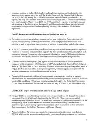 16
• Countries continue to make efforts to adopt and implement national and local disaster risk
reduction strategies that are in line with the Sendai Framework for Disaster Risk Reduction
2015-2030. In 2017, among the 87 Member States that responded to the questionnaire, 50
reported that they have national disaster risk reduction strategies and 34 countries reported they
have local strategies. Moreover, in 2015, out of 95 countries, 84 reported investing in drainage
infrastructure in flood prone areas. Between 55 and 64 countries introduced a combination of
measures including urban and land use planning, building codes and other risk-informed
regulations.
Goal 12. Ensure sustainable consumption and production patterns
16. Decoupling economic growth from resource use has been challenging. Addressing this will
require policies creating conducive environments, social and physical infrastructures and
markets, as well as a profound transformation of business practices along global value chains.
• In 2018, 71 countries plus the European Union have reported on their macro-policies, regulatory,
voluntary or economic instruments that supports the shift towards sustainable consumption and
production patterns. Considering other sources of information, a total of 109 countries have or
had national policies and initiatives relevant to sustainable consumption and production.
• Domestic material consumption (DMC) gives an indication of materials used in production
processes within an economy. DMC per unit of GDP changed globally from 1.29 to 1.41 kg per
dollar of GDP from 2000 to 2015, indicating that more materials are required to produce a unit of
output. DMC in absolute terms is also growing globally, with consequences in terms of both
resource pressures and associated environmental impacts.
• Parties to the international multilateral environmental agreements are required to transmit
information on the implementation of their obligations under the agreements. However, while the
Montreal Protocol has a 100 per cent compliance rate, followed by the Rotterdam Convention
(71 per cent), the Basel and Stockholm Convention are only at 57 and 51 per cent respectively.
Goal 13. Take urgent action to combat climate change and its impacts
17. The year 2017 was one of the three warmest years on record and was 1.1 degree Celsius above
pre-historical levels. WMO analysis shows that the 2013–2017 five-year average global
temperature is the highest on record. The world also continues to experience rising sea levels, the
mostly costly North Atlantic Hurricane season on record and increasing concentrations of
greenhouse gases, necessitating urgent and accelerated action by countries as they implement
their commitments for the Paris Agreement on Climate Change.
• Parties to the Paris Agreement are expected to prepare nationally determined contributions
(NDCs), which outline approaches and actions by countries to lower greenhouse gas emissions,
 
