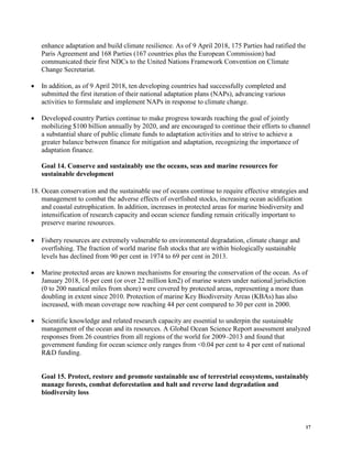 17
enhance adaptation and build climate resilience. As of 9 April 2018, 175 Parties had ratified the
Paris Agreement and 168 Parties (167 countries plus the European Commission) had
communicated their first NDCs to the United Nations Framework Convention on Climate
Change Secretariat.
• In addition, as of 9 April 2018, ten developing countries had successfully completed and
submitted the first iteration of their national adaptation plans (NAPs), advancing various
activities to formulate and implement NAPs in response to climate change.
• Developed country Parties continue to make progress towards reaching the goal of jointly
mobilizing $100 billion annually by 2020, and are encouraged to continue their efforts to channel
a substantial share of public climate funds to adaptation activities and to strive to achieve a
greater balance between finance for mitigation and adaptation, recognizing the importance of
adaptation finance.
Goal 14. Conserve and sustainably use the oceans, seas and marine resources for
sustainable development
18. Ocean conservation and the sustainable use of oceans continue to require effective strategies and
management to combat the adverse effects of overfished stocks, increasing ocean acidification
and coastal eutrophication. In addition, increases in protected areas for marine biodiversity and
intensification of research capacity and ocean science funding remain critically important to
preserve marine resources.
• Fishery resources are extremely vulnerable to environmental degradation, climate change and
overfishing. The fraction of world marine fish stocks that are within biologically sustainable
levels has declined from 90 per cent in 1974 to 69 per cent in 2013.
• Marine protected areas are known mechanisms for ensuring the conservation of the ocean. As of
January 2018, 16 per cent (or over 22 million km2) of marine waters under national jurisdiction
(0 to 200 nautical miles from shore) were covered by protected areas, representing a more than
doubling in extent since 2010. Protection of marine Key Biodiversity Areas (KBAs) has also
increased, with mean coverage now reaching 44 per cent compared to 30 per cent in 2000.
• Scientific knowledge and related research capacity are essential to underpin the sustainable
management of the ocean and its resources. A Global Ocean Science Report assessment analyzed
responses from 26 countries from all regions of the world for 2009–2013 and found that
government funding for ocean science only ranges from <0.04 per cent to 4 per cent of national
R&D funding.
Goal 15. Protect, restore and promote sustainable use of terrestrial ecosystems, sustainably
manage forests, combat deforestation and halt and reverse land degradation and
biodiversity loss
 